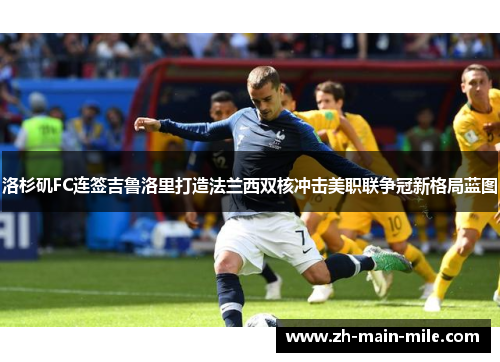 洛杉矶FC连签吉鲁洛里打造法兰西双核冲击美职联争冠新格局蓝图